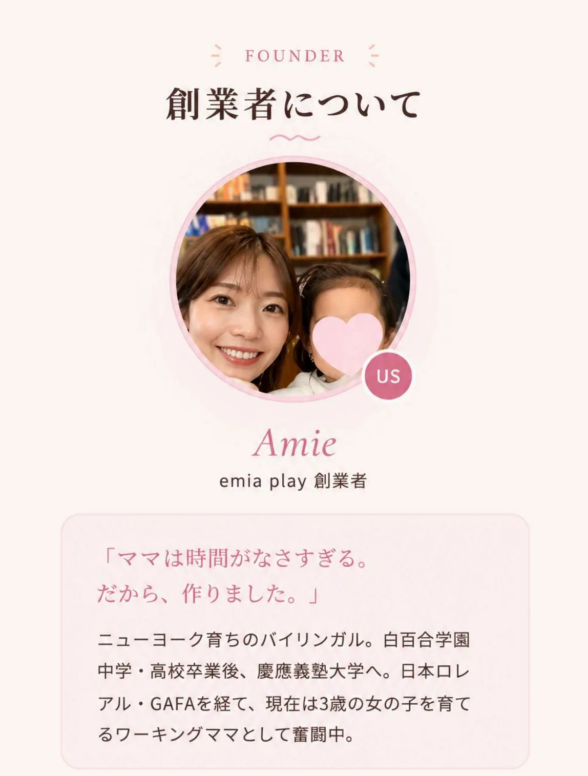 創業者について — Amie / emia play 創業者。「ママは時間がなさすぎる。だから、作りました。」ニューヨーク育ちのバイリンガル。白百合学園中学・高校卒業後、慶應義塾大学へ。日本ロレアル・GAFAを経て、現在は3歳の女の子を育てるワーキングママとして奮闘中。